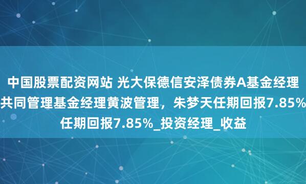 中国股票配资网站 光大保德信安泽债券A基金经理朱梦天离任，由共同管理基金经理黄波管理，朱梦天任期回报7.85%_投资经理_收益