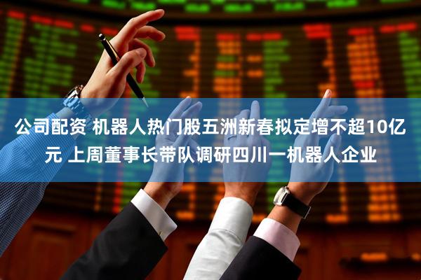 公司配资 机器人热门股五洲新春拟定增不超10亿元 上周董事长带队调研四川一机器人企业