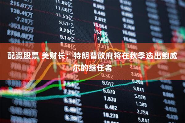 配资股票 美财长：特朗普政府将在秋季选出鲍威尔的继任者