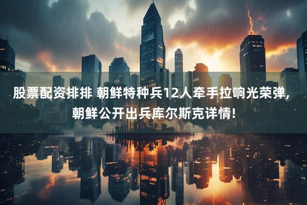 股票配资排排 朝鲜特种兵12人牵手拉响光荣弹, 朝鲜公开出兵库尔斯克详情!