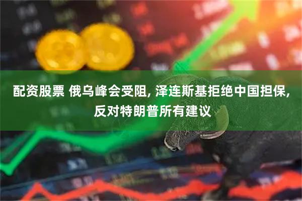 配资股票 俄乌峰会受阻, 泽连斯基拒绝中国担保, 反对特朗普所有建议