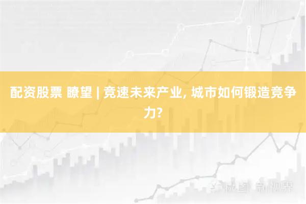 配资股票 瞭望 | 竞速未来产业, 城市如何锻造竞争力?