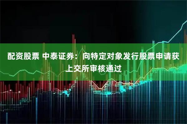 配资股票 中泰证券：向特定对象发行股票申请获上交所审核通过