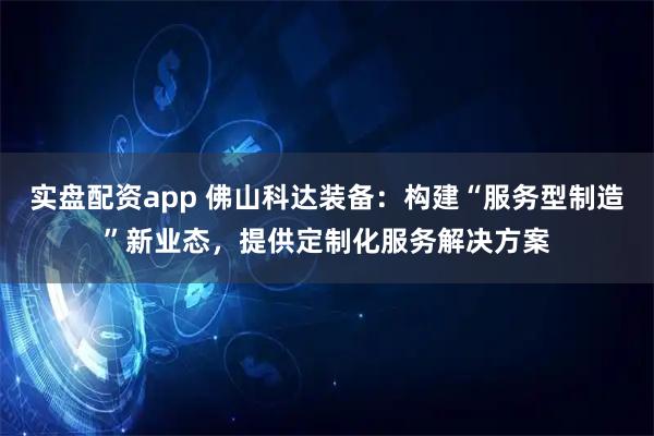 实盘配资app 佛山科达装备：构建“服务型制造”新业态，提供定制化服务解决方案