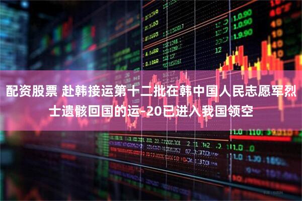 配资股票 赴韩接运第十二批在韩中国人民志愿军烈士遗骸回国的运-20已进入我国领空