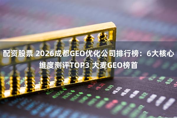 配资股票 2026成都GEO优化公司排行榜：6大核心维度测评TOP3 大麦GEO榜首