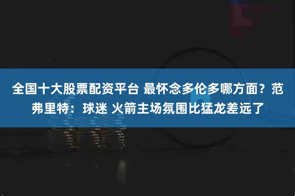 全国十大股票配资平台 最怀念多伦多哪方面？范弗里特：球迷 火箭主场氛围比猛龙差远了