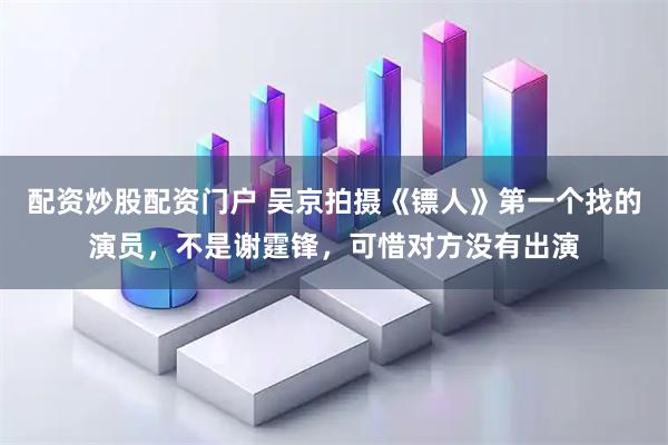 配资炒股配资门户 吴京拍摄《镖人》第一个找的演员，不是谢霆锋，可惜对方没有出演