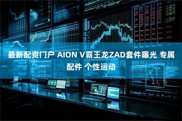 最新配资门户 AION V霸王龙ZAD套件曝光 专属配件 个性运动