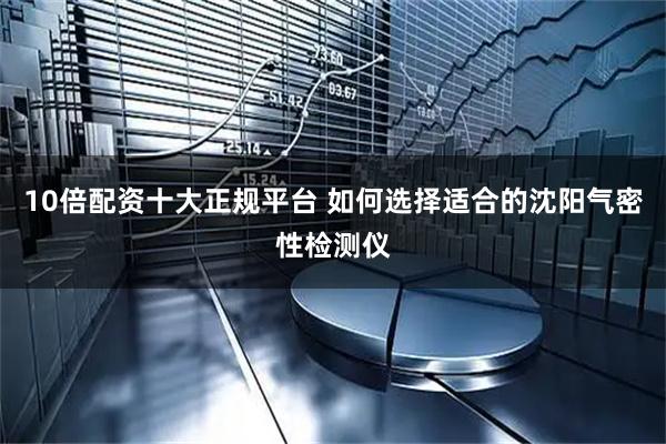 10倍配资十大正规平台 如何选择适合的沈阳气密性检测仪