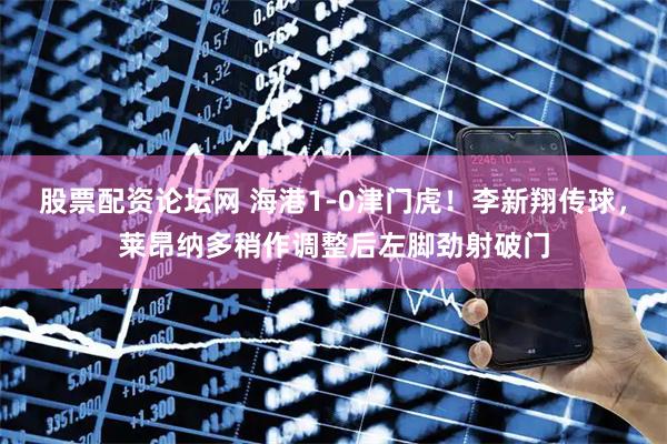 股票配资论坛网 海港1-0津门虎！李新翔传球，莱昂纳多稍作调整后左脚劲射破门