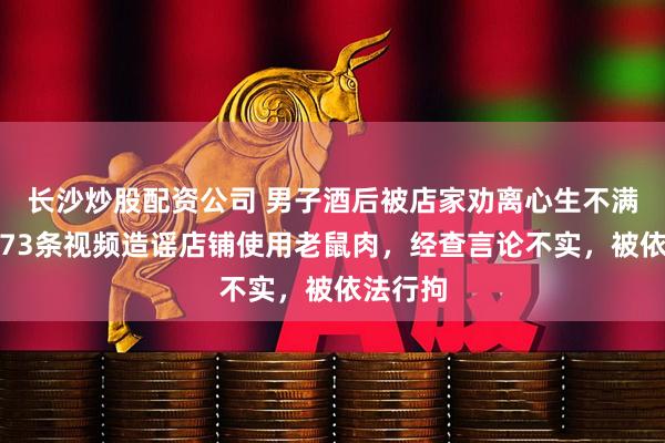 长沙炒股配资公司 男子酒后被店家劝离心生不满，连发73条视频造谣店铺使用老鼠肉，经查言论不实，被依法行拘