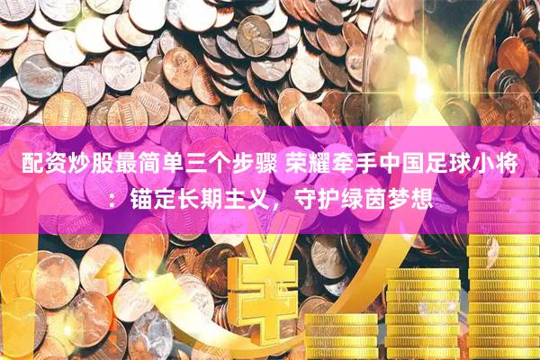 配资炒股最简单三个步骤 荣耀牵手中国足球小将：锚定长期主义，守护绿茵梦想