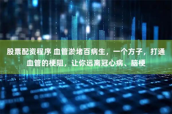 股票配资程序 血管淤堵百病生，一个方子，打通血管的梗阻，让你远离冠心病、脑梗