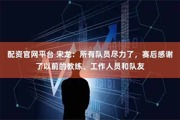 配资官网平台 宋龙：所有队员尽力了，赛后感谢了以前的教练、工作人员和队友