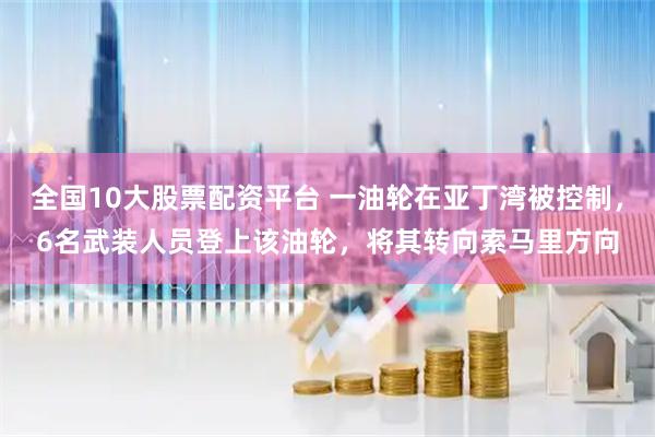 全国10大股票配资平台 一油轮在亚丁湾被控制，6名武装人员登上该油轮，将其转向索马里方向