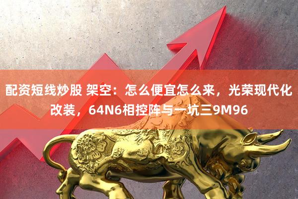 配资短线炒股 架空：怎么便宜怎么来，光荣现代化改装，64N6相控阵与一坑三9M96