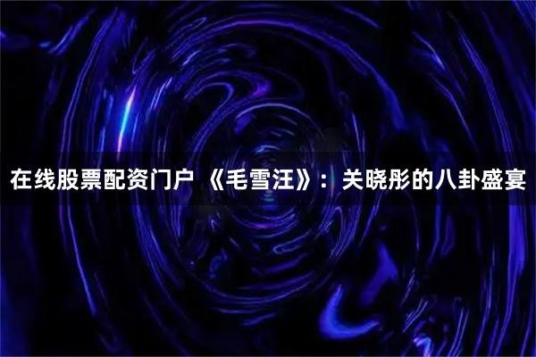 在线股票配资门户 《毛雪汪》：关晓彤的八卦盛宴